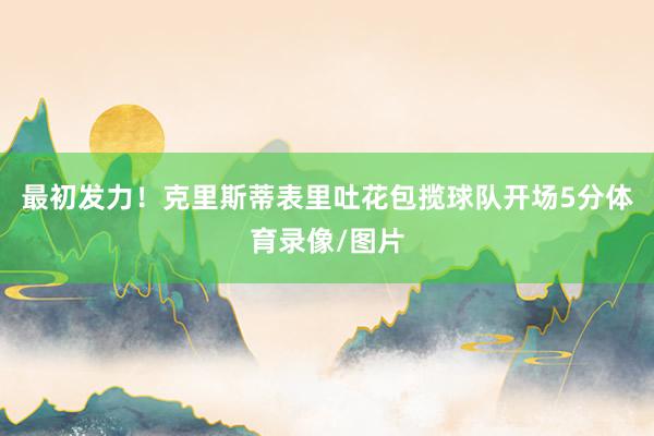 最初发力！克里斯蒂表里吐花包揽球队开场5分体育录像/图片