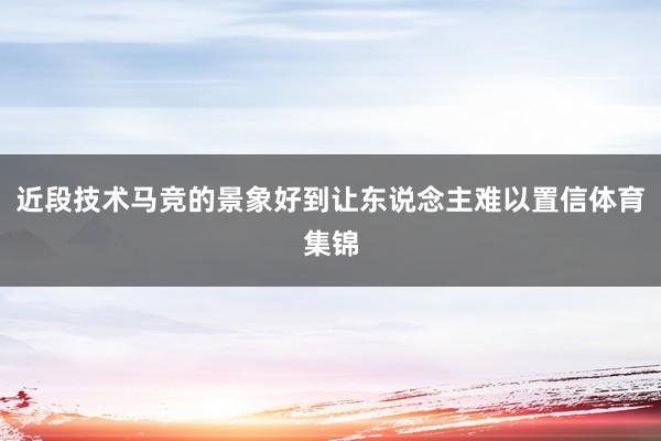 近段技术马竞的景象好到让东说念主难以置信体育集锦