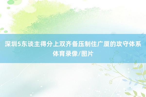 深圳5东谈主得分上双齐备压制住广厦的攻守体系体育录像/图片