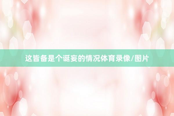 这皆备是个诞妄的情况体育录像/图片