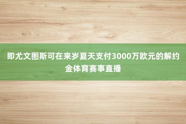 即尤文图斯可在来岁夏天支付3000万欧元的解约金体育赛事直播