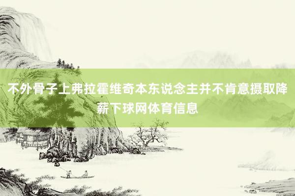 不外骨子上弗拉霍维奇本东说念主并不肯意摄取降薪下球网体育信息