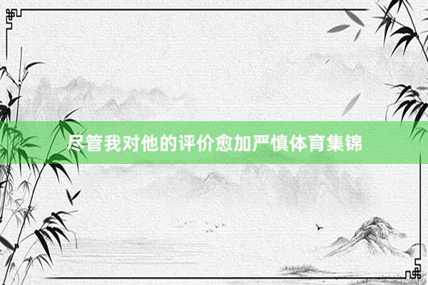 尽管我对他的评价愈加严慎体育集锦