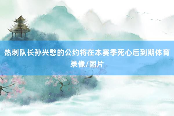 热刺队长孙兴慜的公约将在本赛季死心后到期体育录像/图片