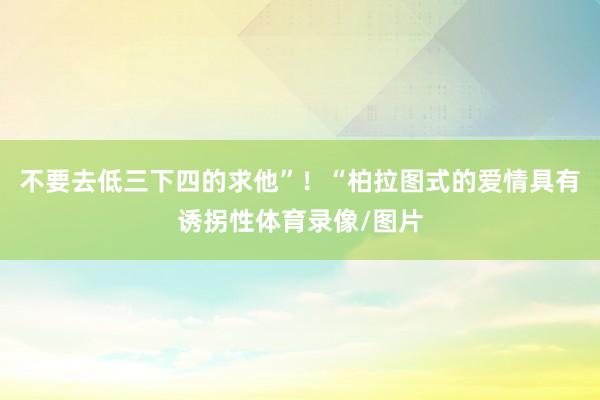 不要去低三下四的求他”！“柏拉图式的爱情具有诱拐性体育录像/图片