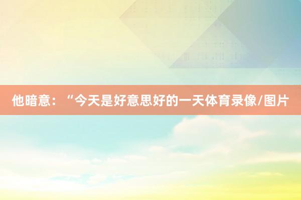 他暗意：“今天是好意思好的一天体育录像/图片