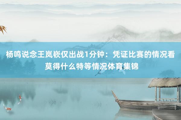杨鸣说念王岚嵚仅出战1分钟：凭证比赛的情况看 莫得什么特等情况体育集锦