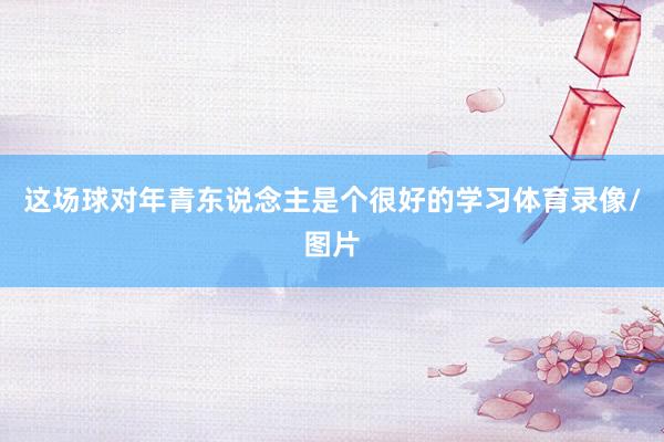 这场球对年青东说念主是个很好的学习体育录像/图片