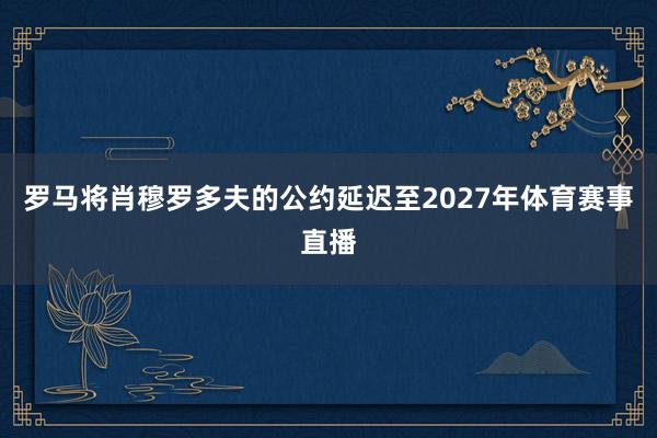 罗马将肖穆罗多夫的公约延迟至2027年体育赛事直播
