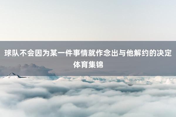 球队不会因为某一件事情就作念出与他解约的决定体育集锦