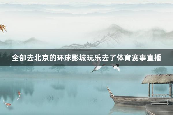 全部去北京的环球影城玩乐去了体育赛事直播
