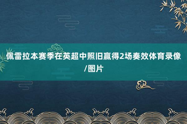 佩雷拉本赛季在英超中照旧赢得2场奏效体育录像/图片