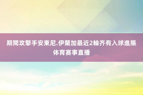 期間攻擊手安東尼.伊蘭加最近2輪齐有入球進賬体育赛事直播