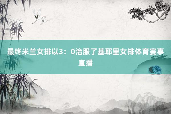 最终米兰女排以3：0治服了基耶里女排体育赛事直播