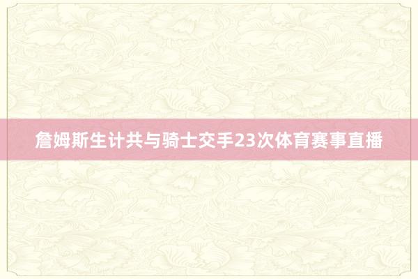 詹姆斯生计共与骑士交手23次体育赛事直播