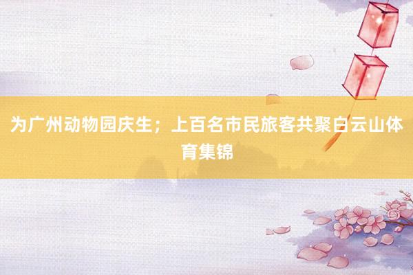 为广州动物园庆生；上百名市民旅客共聚白云山体育集锦