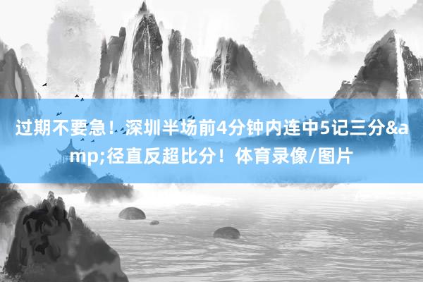 过期不要急！深圳半场前4分钟内连中5记三分&径直反超比分！体育录像/图片