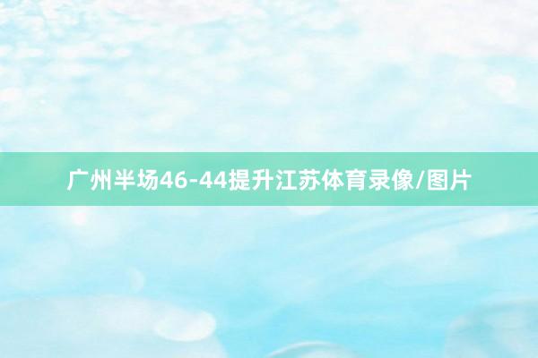 广州半场46-44提升江苏体育录像/图片