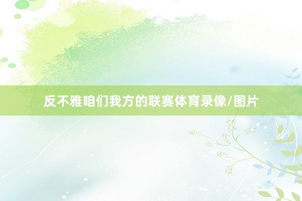 反不雅咱们我方的联赛体育录像/图片