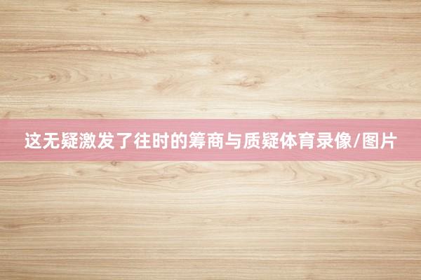 这无疑激发了往时的筹商与质疑体育录像/图片