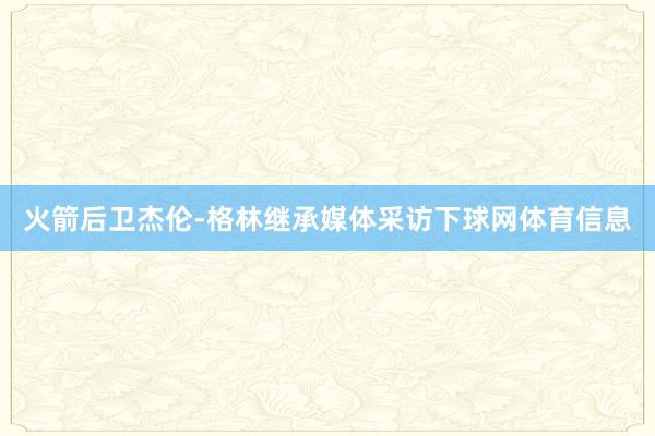 火箭后卫杰伦-格林继承媒体采访下球网体育信息