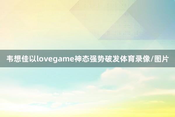 韦想佳以lovegame神态强势破发体育录像/图片