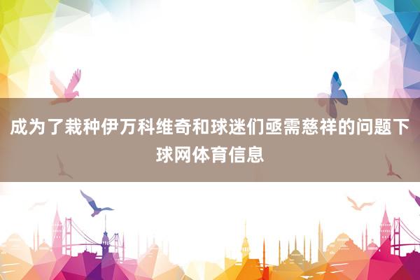 成为了栽种伊万科维奇和球迷们亟需慈祥的问题下球网体育信息
