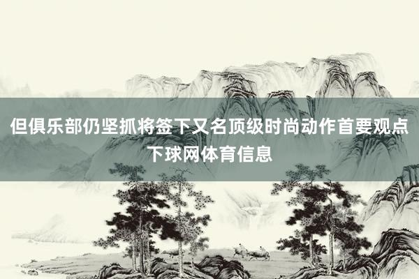 但俱乐部仍坚抓将签下又名顶级时尚动作首要观点下球网体育信息