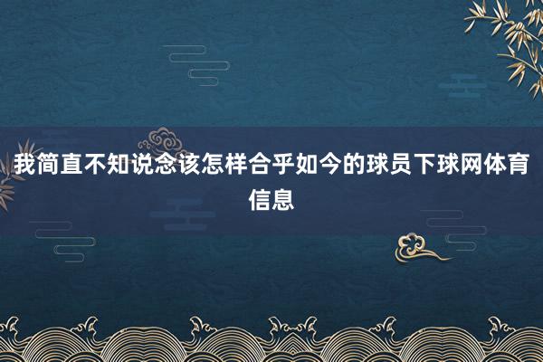 我简直不知说念该怎样合乎如今的球员下球网体育信息