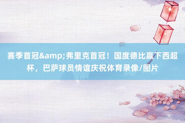 赛季首冠&弗里克首冠！国度德比赢下西超杯，巴萨球员情谊庆祝体育录像/图片