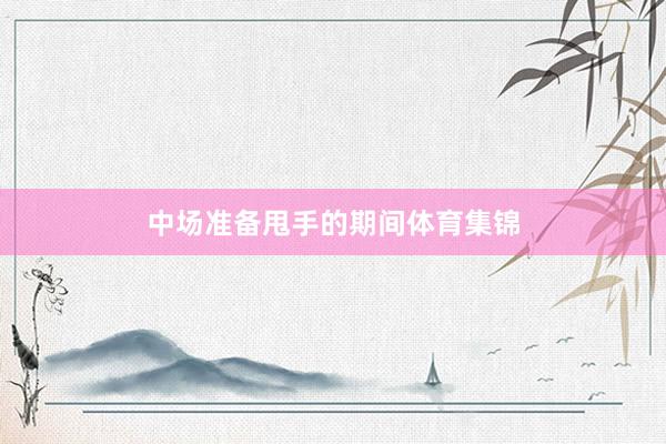 中场准备甩手的期间体育集锦