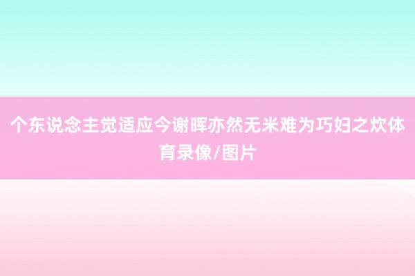 个东说念主觉适应今谢晖亦然无米难为巧妇之炊体育录像/图片