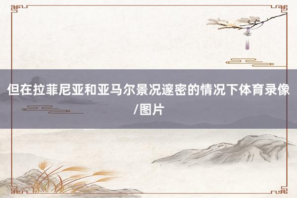 但在拉菲尼亚和亚马尔景况邃密的情况下体育录像/图片