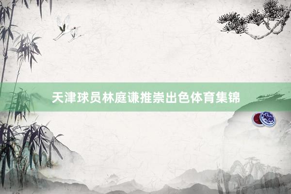 天津球员林庭谦推崇出色体育集锦