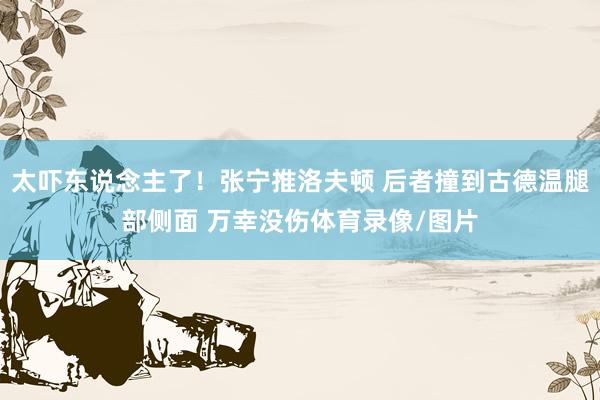 太吓东说念主了！张宁推洛夫顿 后者撞到古德温腿部侧面 万幸没伤体育录像/图片