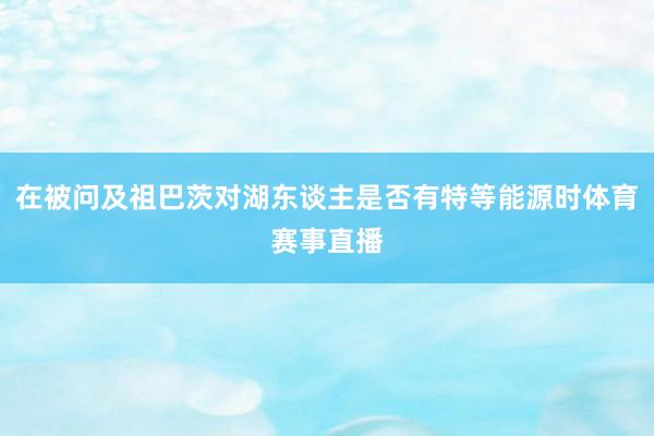 在被问及祖巴茨对湖东谈主是否有特等能源时体育赛事直播