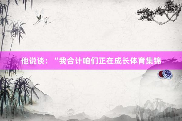 他说谈：“我合计咱们正在成长体育集锦