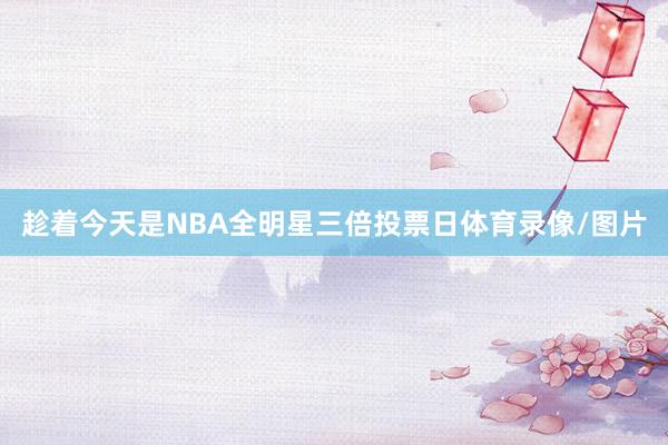 趁着今天是NBA全明星三倍投票日体育录像/图片