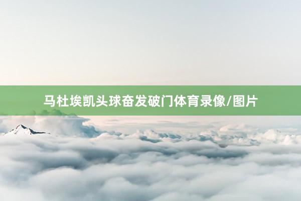 马杜埃凯头球奋发破门体育录像/图片
