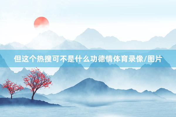但这个热搜可不是什么功德情体育录像/图片