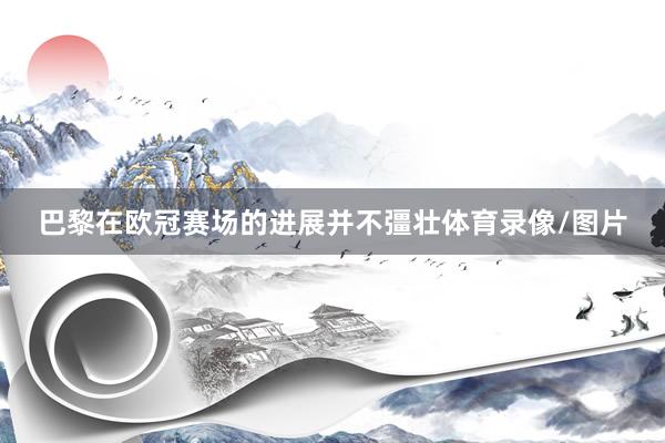 巴黎在欧冠赛场的进展并不彊壮体育录像/图片