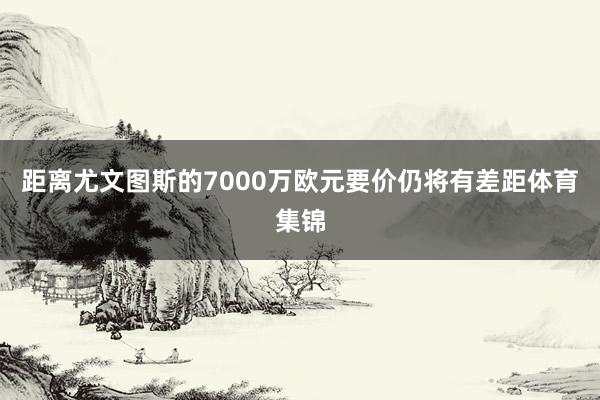 距离尤文图斯的7000万欧元要价仍将有差距体育集锦