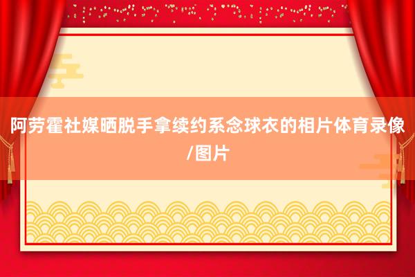 阿劳霍社媒晒脱手拿续约系念球衣的相片体育录像/图片
