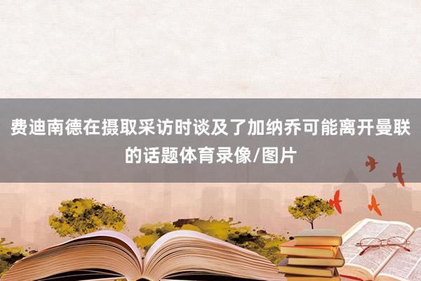 费迪南德在摄取采访时谈及了加纳乔可能离开曼联的话题体育录像/图片