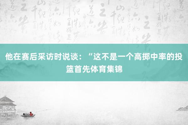 他在赛后采访时说谈：“这不是一个高掷中率的投篮首先体育集锦