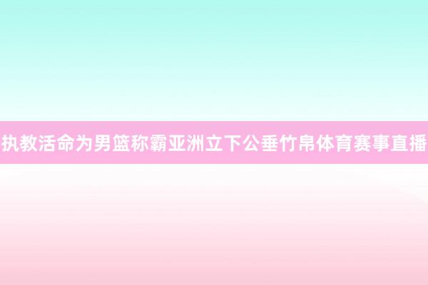 执教活命为男篮称霸亚洲立下公垂竹帛体育赛事直播
