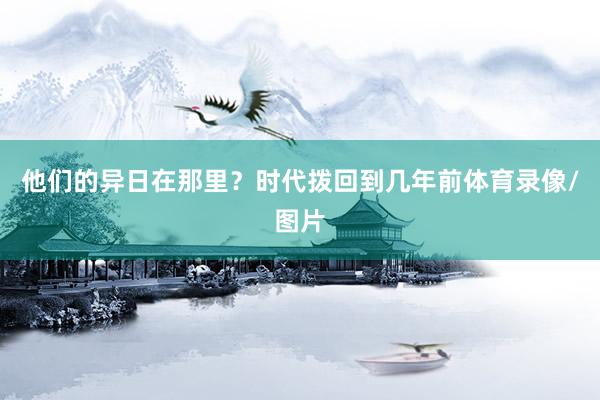 他们的异日在那里？时代拨回到几年前体育录像/图片