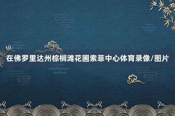 在佛罗里达州棕榈滩花圃索菲中心体育录像/图片