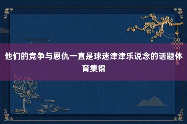 他们的竞争与恩仇一直是球迷津津乐说念的话题体育集锦