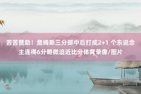 苦苦赞助！詹姆斯三分掷中后打成2+1 个东说念主连得6分略微迫近比分体育录像/图片
